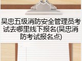 吴忠五级消防安全管理员考试去哪里线下报名(吴忠消防考试报名点)