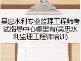 吴忠水利专业监理工程师考试指导中心哪里有(吴忠水利监理工程师培训)