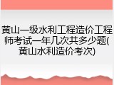 黄山一级水利工程造价工程师考试一年几次共多少题(黄山水利造价考次)