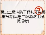 吴忠二级消防工程师证在哪里报考(吴忠二级消防工程师报考)
