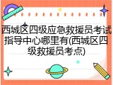 西城区四级应急救援员考试指导中心哪里有(西城区四级救援员考点)