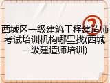 西城区一级建筑工程建造师考试培训机构哪里找(西城一级建造师培训)