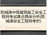 防城港中级建筑施工安全工程师考试难点具体分析(防城港安全工程师考析)