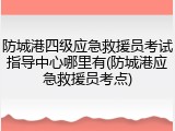 防城港四级应急救援员考试指导中心哪里有(防城港应急救援员考点)