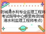 防城港水利专业监理工程师考试指导中心哪里有(防城港水利监理工程师考点)