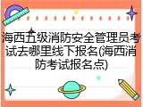 海西五级消防安全管理员考试去哪里线下报名(海西消防考试报名点)