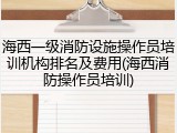 海西一级消防设施操作员培训机构排名及费用(海西消防操作员培训)