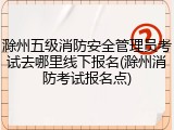 滁州五级消防安全管理员考试去哪里线下报名(滁州消防考试报名点)