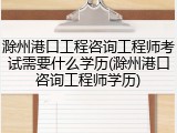 滁州港口工程咨询工程师考试需要什么学历(滁州港口咨询工程师学历)