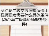 葫芦岛二级交通运输造价工程师报考需要什么具体条件(葫芦岛二级造价师报考条件)