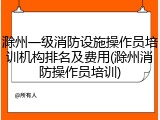 滁州一级消防设施操作员培训机构排名及费用(滁州消防操作员培训)