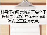 牡丹江初级建筑施工安全工程师考试难点具体分析(建筑安全工程师考难)