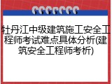 牡丹江中级建筑施工安全工程师考试难点具体分析(建筑安全工程师考析)