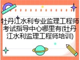 牡丹江水利专业监理工程师考试指导中心哪里有(牡丹江水利监理工程师培训)
