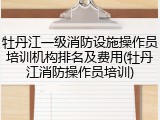 牡丹江一级消防设施操作员培训机构排名及费用(牡丹江消防操作员培训)