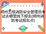 朔州五级消防安全管理员考试去哪里线下报名(朔州消防考试报名点)