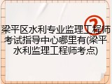 梁平区水利专业监理工程师考试指导中心哪里有(梁平水利监理工程师考点)