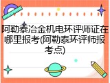 阿勒泰冶金机电环评师证在哪里报考(阿勒泰环评师报考点)