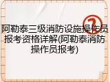 阿勒泰三级消防设施操作员报考资格详解(阿勒泰消防操作员报考)