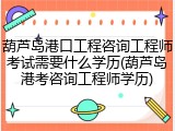葫芦岛港口工程咨询工程师考试需要什么学历(葫芦岛港考咨询工程师学历)
