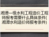 湘潭一级水利工程造价工程师报考需要什么具体条件(湘潭水利造价师报考条件)