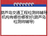 葫芦岛交通工程检测师辅导机构有哪些哪家好(葫芦岛检测师辅导)