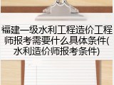 福建一级水利工程造价工程师报考需要什么具体条件(水利造价师报考条件)