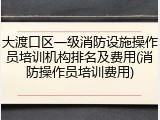 大渡口区一级消防设施操作员培训机构排名及费用(消防操作员培训费用)