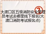 大渡口区五级消防安全管理员考试去哪里线下报名(大渡口消防考试报名点)