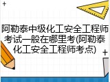阿勒泰中级化工安全工程师考试一般在哪里考(阿勒泰化工安全工程师考点)