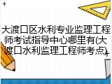 大渡口区水利专业监理工程师考试指导中心哪里有(大渡口水利监理工程师考点)