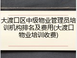 大渡口区中级物业管理员培训机构排名及费用(大渡口物业培训收费)