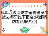 成都五级消防安全管理员考试去哪里线下报名(成都消防考试报名点)