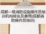 成都一级消防设施操作员培训机构排名及费用(成都消防操作员培训)
