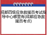 成都四级应急救援员考试指导中心哪里有(成都应急救援员考点)