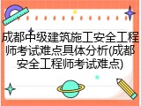 成都中级建筑施工安全工程师考试难点具体分析(成都安全工程师考试难点)