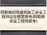 阿勒泰初级建筑施工安全工程师证在哪里报考(阿勒泰安全工程师报考)