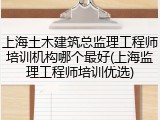 上海土木建筑总监理工程师培训机构哪个最好(上海监理工程师培训优选)