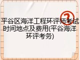 平谷区海洋工程环评师考试时间地点及费用(平谷海洋环评考务)