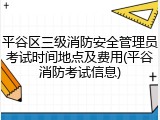 平谷区三级消防安全管理员考试时间地点及费用(平谷消防考试信息)