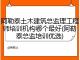 阿勒泰土木建筑总监理工程师培训机构哪个最好(阿勒泰总监培训优选)