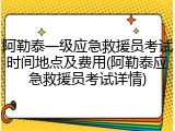 阿勒泰一级应急救援员考试时间地点及费用(阿勒泰应急救援员考试详情)