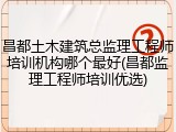 昌都土木建筑总监理工程师培训机构哪个最好(昌都监理工程师培训优选)