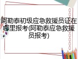 阿勒泰初级应急救援员证在哪里报考(阿勒泰应急救援员报考)
