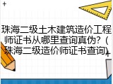 珠海二级土木建筑造价工程师证书从哪里查询真伪？(珠海二级造价师证书查询)