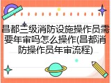 昌都三级消防设施操作员需要年审吗怎么操作(昌都消防操作员年审流程)