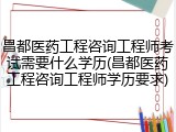 昌都医药工程咨询工程师考试需要什么学历(昌都医药工程咨询工程师学历要求)