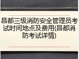 昌都三级消防安全管理员考试时间地点及费用(昌都消防考试详情)
