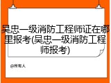 吴忠一级消防工程师证在哪里报考(吴忠一级消防工程师报考)