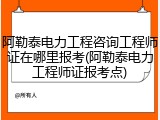 阿勒泰电力工程咨询工程师证在哪里报考(阿勒泰电力工程师证报考点)